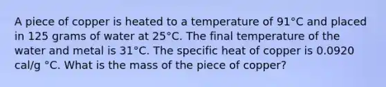 A piece of copper is heated to a temperature of 91°C and placed in 125 grams of water at 25°C. The final temperature of the water and metal is 31°C. The specific heat of copper is 0.0920 cal/g °C. What is the mass of the piece of copper?