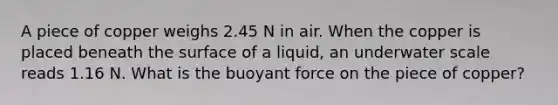 A piece of copper weighs 2.45 N in air. When the copper is placed beneath the surface of a liquid, an underwater scale reads 1.16 N. What is the buoyant force on the piece of copper?