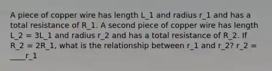 A piece of copper wire has length L_1 and radius r_1 and has a total resistance of R_1. A second piece of copper wire has length L_2 = 3L_1 and radius r_2 and has a total resistance of R_2. If R_2 = 2R_1, what is the relationship between r_1 and r_2? r_2 = ____r_1