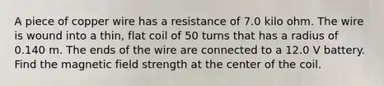 A piece of copper wire has a resistance of 7.0 kilo ohm. The wire is wound into a thin, flat coil of 50 turns that has a radius of 0.140 m. The ends of the wire are connected to a 12.0 V battery. Find the magnetic field strength at the center of the coil.