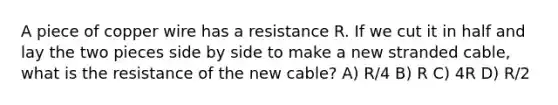 A piece of copper wire has a resistance R. If we cut it in half and lay the two pieces side by side to make a new stranded cable, what is the resistance of the new cable? A) R/4 B) R C) 4R D) R/2