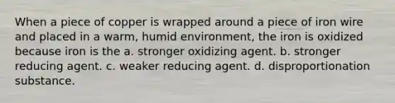 When a piece of copper is wrapped around a piece of iron wire and placed in a warm, humid environment, the iron is oxidized because iron is the a. stronger oxidizing agent. b. stronger reducing agent. c. weaker reducing agent. d. disproportionation substance.