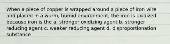 When a piece of copper is wrapped around a piece of iron wire and placed in a warm, humid environment, the iron is oxidized because iron is the a. stronger oxidizing agent b. stronger reducing agent c. weaker reducing agent d. disproportionation substance