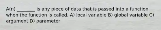 A(n) ________ is any piece of data that is passed into a function when the function is called. A) local variable B) global variable C) argument D) parameter