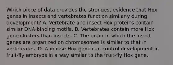 Which piece of data provides the strongest evidence that Hox genes in insects and vertebrates function similarly during development? A. Vertebrate and insect Hox proteins contain similar DNA-binding motifs. B. Vertebrates contain more Hox gene clusters than insects. C. The order in which the insect genes are organized on chromosomes is similar to that in vertebrates. D. A mouse Hox gene can control development in fruit-fly embryos in a way similar to the fruit-fly Hox gene.