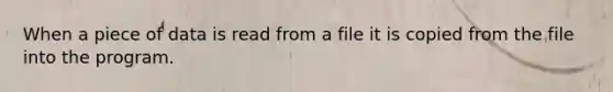 When a piece of data is read from a file it is copied from the file into the program.