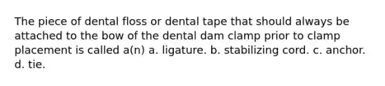 The piece of dental floss or dental tape that should always be attached to the bow of the dental dam clamp prior to clamp placement is called a(n) a. ligature. b. stabilizing cord. c. anchor. d. tie.