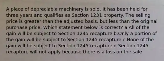 A piece of depreciable machinery is sold. It has been held for three years and qualifies as Section 1231 property. The selling price is greater than the adjusted basis, but less than the original purchase price. Which statement below is correct? a.All of the gain will be subject to Section 1245 recapture b.Only a portion of the gain will be subject to Section 1245 recapture c.None of the gain will be subject to Section 1245 recapture d.Section 1245 recapture will not apply because there is a loss on the sale