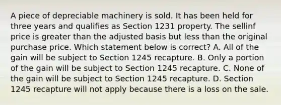 A piece of depreciable machinery is sold. It has been held for three years and qualifies as Section 1231 property. The sellinf price is greater than the adjusted basis but less than the original purchase price. Which statement below is correct? A. All of the gain will be subject to Section 1245 recapture. B. Only a portion of the gain will be subject to Section 1245 recapture. C. None of the gain will be subject to Section 1245 recapture. D. Section 1245 recapture will not apply because there is a loss on the sale.