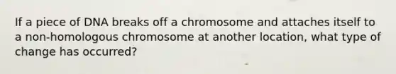 If a piece of DNA breaks off a chromosome and attaches itself to a non-homologous chromosome at another location, what type of change has occurred?