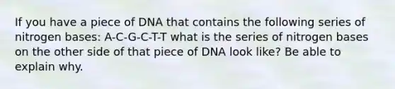 If you have a piece of DNA that contains the following series of nitrogen bases: A-C-G-C-T-T what is the series of nitrogen bases on the other side of that piece of DNA look like? Be able to explain why.