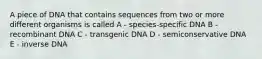 A piece of DNA that contains sequences from two or more different organisms is called A - species-specific DNA B - recombinant DNA C - transgenic DNA D - semiconservative DNA E - inverse DNA