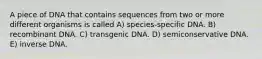 A piece of DNA that contains sequences from two or more different organisms is called A) species-specific DNA. B) recombinant DNA. C) transgenic DNA. D) semiconservative DNA. E) inverse DNA.