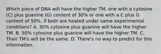 Which piece of DNA will have the higher TM, one with a cytosine (C) plus guanine (G) content of 30% or one with a C plus G content of 50%, if both are heated under same experimental conditions? A. 30% cytosine plus guanine will have the higher TM. B. 50% cytosine plus guanine will have the higher TM. C. Their TM's will be the same. D. There's no way to predict for this information.