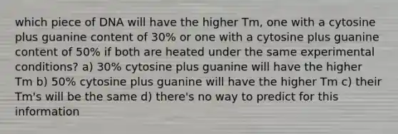 which piece of DNA will have the higher Tm, one with a cytosine plus guanine content of 30% or one with a cytosine plus guanine content of 50% if both are heated under the same experimental conditions? a) 30% cytosine plus guanine will have the higher Tm b) 50% cytosine plus guanine will have the higher Tm c) their Tm's will be the same d) there's no way to predict for this information