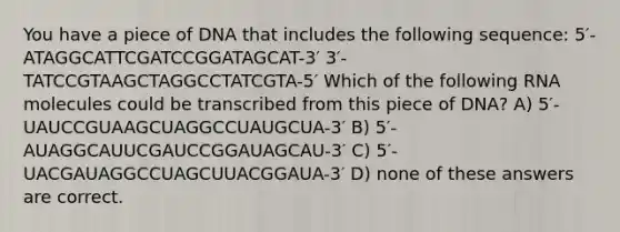 You have a piece of DNA that includes the following sequence: 5′-ATAGGCATTCGATCCGGATAGCAT-3′ 3′-TATCCGTAAGCTAGGCCTATCGTA-5′ Which of the following RNA molecules could be transcribed from this piece of DNA? A) 5′-UAUCCGUAAGCUAGGCCUAUGCUA-3′ B) 5′-AUAGGCAUUCGAUCCGGAUAGCAU-3′ C) 5′-UACGAUAGGCCUAGCUUACGGAUA-3′ D) none of these answers are correct.