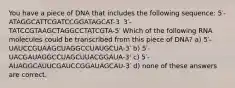 You have a piece of DNA that includes the following sequence: 5′-ATAGGCATTCGATCCGGATAGCAT-3′ 3′-TATCCGTAAGCTAGGCCTATCGTA-5′ Which of the following RNA molecules could be transcribed from this piece of DNA? a) 5′-UAUCCGUAAGCUAGGCCUAUGCUA-3′ b) 5′-UACGAUAGGCCUAGCUUACGGAUA-3' c) 5′-AUAGGCAUUCGAUCCGGAUAGCAU-3′ d) none of these answers are correct.