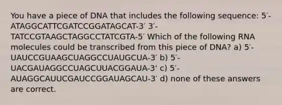 You have a piece of DNA that includes the following sequence: 5′-ATAGGCATTCGATCCGGATAGCAT-3′ 3′-TATCCGTAAGCTAGGCCTATCGTA-5′ Which of the following RNA molecules could be transcribed from this piece of DNA? a) 5′-UAUCCGUAAGCUAGGCCUAUGCUA-3′ b) 5′-UACGAUAGGCCUAGCUUACGGAUA-3' c) 5′-AUAGGCAUUCGAUCCGGAUAGCAU-3′ d) none of these answers are correct.