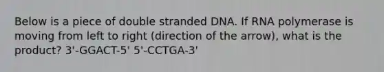 Below is a piece of double stranded DNA. If RNA polymerase is moving from left to right (direction of the arrow), what is the product? 3'-GGACT-5' 5'-CCTGA-3'