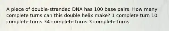 A piece of double-stranded DNA has 100 base pairs. How many complete turns can this double helix make? 1 complete turn 10 complete turns 34 complete turns 3 complete turns