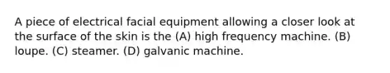 A piece of electrical facial equipment allowing a closer look at the surface of the skin is the (A) high frequency machine. (B) loupe. (C) steamer. (D) galvanic machine.