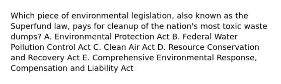 Which piece of environmental legislation, also known as the Superfund law, pays for cleanup of the nation's most toxic waste dumps? A. Environmental Protection Act B. Federal Water Pollution Control Act C. Clean Air Act D. Resource Conservation and Recovery Act E. Comprehensive Environmental Response, Compensation and Liability Act