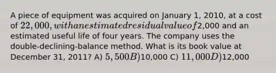 ​A piece of equipment was acquired on January 1, 2010, at a cost of 22,000, with an estimated residual value of2,000 and an estimated useful life of four years. The company uses the double-declining-balance method. What is its book value at December 31, 2011? A) 5,500 B)10,000 C) 11,000 D)12,000