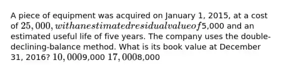 A piece of equipment was acquired on January 1, 2015, at a cost of 25,000, with an estimated residual value of5,000 and an estimated useful life of five years. The company uses the double-declining-balance method. What is its book value at December 31, 2016? 10,0009,000 17,0008,000