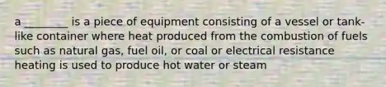 a ________ is a piece of equipment consisting of a vessel or tank-like container where heat produced from the combustion of fuels such as natural gas, fuel oil, or coal or electrical resistance heating is used to produce hot water or steam