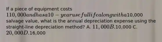 If a piece of equipment costs 110,000 and has a 10-year useful life along with a10,000 salvage value, what is the annual depreciation expense using the straight-line depreciation method? A. 11,000 B.10,000 C. 20,000 D.16,000