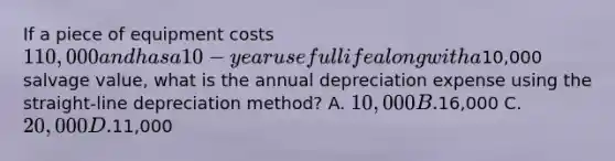 If a piece of equipment costs 110,000 and has a 10-year useful life along with a10,000 salvage value, what is the annual depreciation expense using the straight-line depreciation method? A. 10,000 B.16,000 C. 20,000 D.11,000