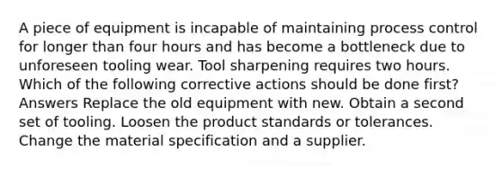 A piece of equipment is incapable of maintaining process control for longer than four hours and has become a bottleneck due to unforeseen tooling wear. Tool sharpening requires two hours. Which of the following corrective actions should be done first? Answers Replace the old equipment with new. Obtain a second set of tooling. Loosen the product standards or tolerances. Change the material specification and a supplier.