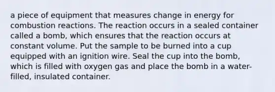 a piece of equipment that measures change in energy for combustion reactions. The reaction occurs in a sealed container called a bomb, which ensures that the reaction occurs at constant volume. Put the sample to be burned into a cup equipped with an ignition wire. Seal the cup into the bomb, which is filled with oxygen gas and place the bomb in a water-filled, insulated container.