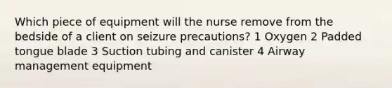 Which piece of equipment will the nurse remove from the bedside of a client on seizure precautions? 1 Oxygen 2 Padded tongue blade 3 Suction tubing and canister 4 Airway management equipment