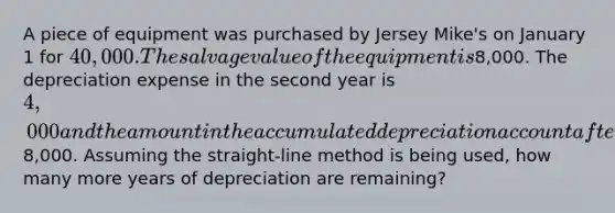 A piece of equipment was purchased by Jersey Mike's on January 1 for 40,000. The salvage value of the equipment is8,000. The depreciation expense in the second year is 4,000 and the amount in the accumulated depreciation account after all <a href='https://www.questionai.com/knowledge/kGxhM5fzgy-adjusting-entries' class='anchor-knowledge'>adjusting entries</a> are made in the second year is8,000. Assuming the straight-line method is being used, how many more years of depreciation are remaining?