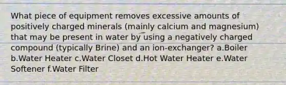 What piece of equipment removes excessive amounts of positively charged minerals (mainly calcium and magnesium) that may be present in water by using a negatively charged compound (typically Brine) and an ion-exchanger? a.Boiler b.Water Heater c.Water Closet d.Hot Water Heater e.Water Softener f.Water Filter