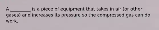 A _________ is a piece of equipment that takes in air (or other gases) and increases its pressure so the compressed gas can do work.