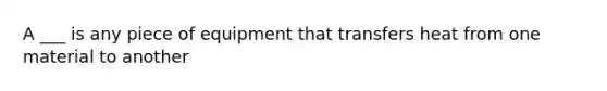 A ___ is any piece of equipment that transfers heat from one material to another