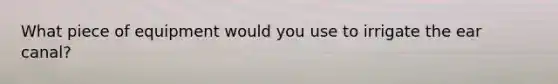 What piece of equipment would you use to irrigate the ear canal?