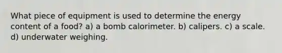 What piece of equipment is used to determine the energy content of a food? a) a bomb calorimeter. b) calipers. c) a scale. d) underwater weighing.