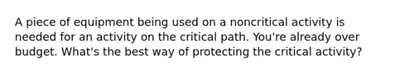 A piece of equipment being used on a noncritical activity is needed for an activity on the critical path. You're already over budget. What's the best way of protecting the critical activity?