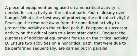 A piece of equipment being used on a noncritical activity is needed for an activity on the critical path. You're already over budget. What's the best way of protecting the critical activity? A. Reassign the resource away from the noncritical activity to protect the activity on the critical path B. Postpone a successor activity on the critical path to a later start date C. Request the purchase of additional equipment for use on the critical activity D. Ensure two activities on a noncritical path, that were due to be performed sequentially, are carried out in parallel