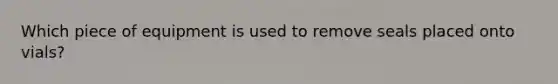 Which piece of equipment is used to remove seals placed onto vials?