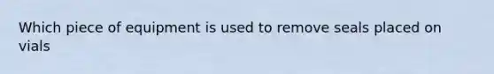 Which piece of equipment is used to remove seals placed on vials