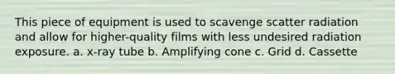 This piece of equipment is used to scavenge scatter radiation and allow for higher-quality films with less undesired radiation exposure. a. x-ray tube b. Amplifying cone c. Grid d. Cassette