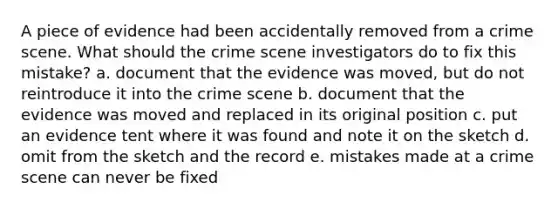 A piece of evidence had been accidentally removed from a crime scene. What should the crime scene investigators do to fix this mistake? a. document that the evidence was moved, but do not reintroduce it into the crime scene b. document that the evidence was moved and replaced in its original position c. put an evidence tent where it was found and note it on the sketch d. omit from the sketch and the record e. mistakes made at a crime scene can never be fixed