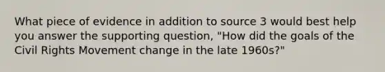 What piece of evidence in addition to source 3 would best help you answer the supporting question, "How did the goals of <a href='https://www.questionai.com/knowledge/kwq766eC44-the-civil-rights-movement' class='anchor-knowledge'>the civil rights movement</a> change in the late 1960s?"