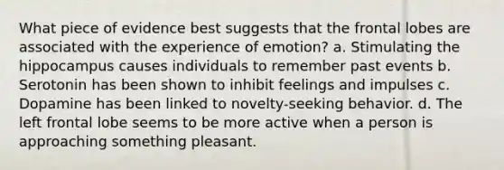 What piece of evidence best suggests that the frontal lobes are associated with the experience of emotion? a. Stimulating the hippocampus causes individuals to remember past events b. Serotonin has been shown to inhibit feelings and impulses c. Dopamine has been linked to novelty-seeking behavior. d. The left frontal lobe seems to be more active when a person is approaching something pleasant.