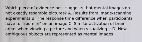 Which piece of evidence best suggests that mental images do not exactly resemble pictures? A. Results from image-scanning experiments B. The response time difference when participants have to "zoom in" on an image C. Similar activation of brain areas when viewing a picture and when visualizing it D. How ambiguous objects are represented as mental images