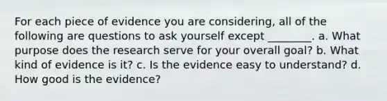 For each piece of evidence you are considering, all of the following are questions to ask yourself except ________. a. What purpose does the research serve for your overall goal? b. What kind of evidence is it? c. Is the evidence easy to understand? d. How good is the evidence?